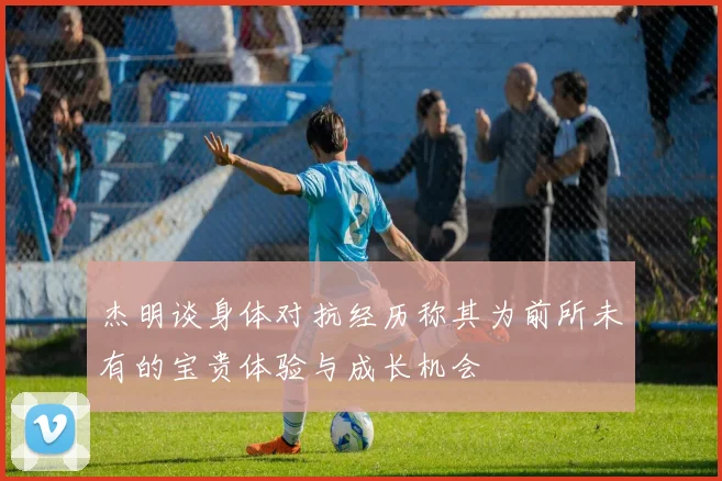 杰明谈身体对抗经历称其为前所未有的宝贵体验与成长机会