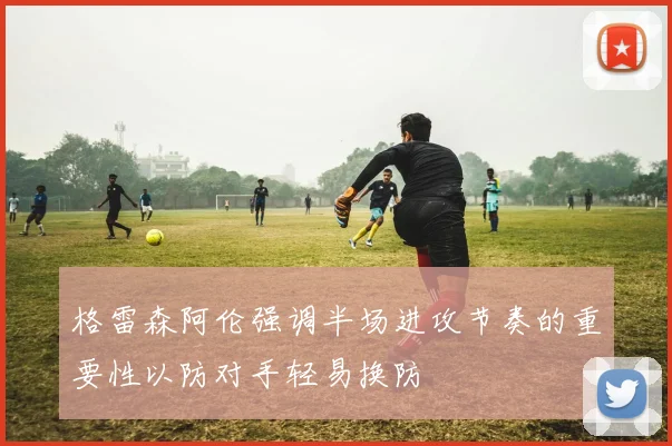 格雷森阿伦强调半场进攻节奏的重要性以防对手轻易换防